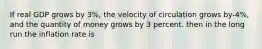 If real GDP grows by 3%, the velocity of circulation grows by-4%, and the quantity of money grows by 3 percent. then in the long run the inflation rate is