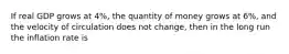 If real GDP grows at 4%, the quantity of money grows at 6%, and the velocity of circulation does not change, then in the long run the inflation rate is