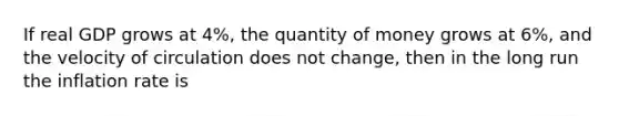 If real GDP grows at 4%, the quantity of money grows at 6%, and the velocity of circulation does not change, then in the long run the inflation rate is