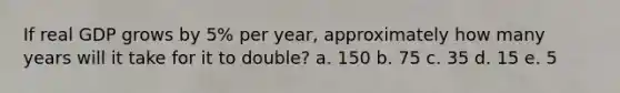 If real GDP grows by 5% per year, approximately how many years will it take for it to double? a. 150 b. 75 c. 35 d. 15 e. 5