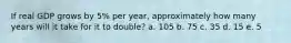 If real GDP grows by 5% per year, approximately how many years will it take for it to double? a. 105 b. 75 c. 35 d. 15 e. 5