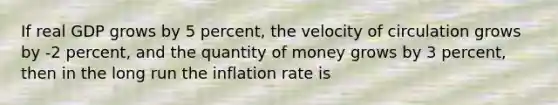 If real GDP grows by 5 percent, the velocity of circulation grows by -2 percent, and the quantity of money grows by 3 percent, then in the long run the inflation rate is