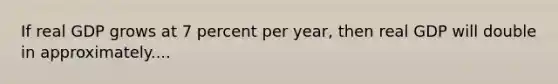 If real GDP grows at 7 percent per year, then real GDP will double in approximately....