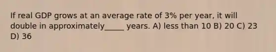 If real GDP grows at an average rate of 3% per year, it will double in approximately_____ years. A) less than 10 B) 20 C) 23 D) 36