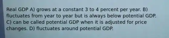 Real GDP A) grows at a constant 3 to 4 percent per year. B) fluctuates from year to year but is always below potential GDP. C) can be called potential GDP when it is adjusted for price changes. D) fluctuates around potential GDP.