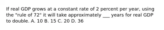 If real GDP grows at a constant rate of 2 percent per year, using the "rule of 72" it will take approximately ___ years for real GDP to double. A. 10 B. 15 C. 20 D. 36