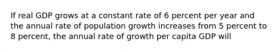 If real GDP grows at a constant rate of 6 percent per year and the annual rate of population growth increases from 5 percent to 8​ percent, the annual rate of growth per capita GDP will