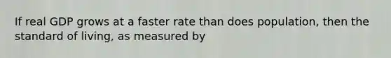 If real GDP grows at a faster rate than does population, then the standard of living, as measured by