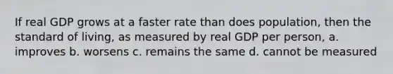 If real GDP grows at a faster rate than does population, then the standard of living, as measured by real GDP per person, a. improves b. worsens c. remains the same d. cannot be measured