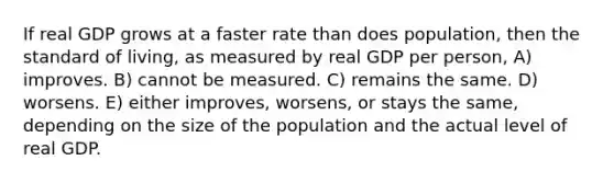 If real GDP grows at a faster rate than does population, then the standard of living, as measured by real GDP per person, A) improves. B) cannot be measured. C) remains the same. D) worsens. E) either improves, worsens, or stays the same, depending on the size of the population and the actual level of real GDP.