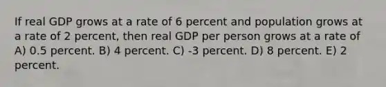 If real GDP grows at a rate of 6 percent and population grows at a rate of 2 percent, then real GDP per person grows at a rate of A) 0.5 percent. B) 4 percent. C) -3 percent. D) 8 percent. E) 2 percent.