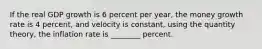 If the real GDP growth is 6 percent per year, the money growth rate is 4 percent, and velocity is constant, using the quantity theory, the inflation rate is ________ percent.