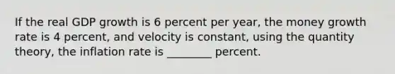 If the real GDP growth is 6 percent per year, the money growth rate is 4 percent, and velocity is constant, using the quantity theory, the inflation rate is ________ percent.