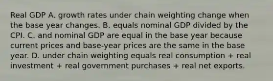 Real GDP A. growth rates under chain weighting change when the base year changes. B. equals nominal GDP divided by the CPI. C. and nominal GDP are equal in the base year because current prices and​ base-year prices are the same in the base year. D. under chain weighting equals real consumption​ + real investment​ + real government purchases​ + real net exports.