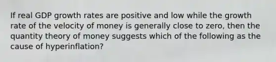 If real GDP growth rates are positive and low while the growth rate of the velocity of money is generally close to zero, then the quantity theory of money suggests which of the following as the cause of hyperinflation?