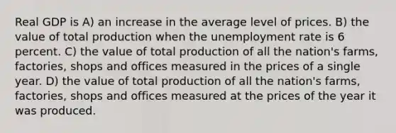 Real GDP is A) an increase in the average level of prices. B) the value of total production when the <a href='https://www.questionai.com/knowledge/kh7PJ5HsOk-unemployment-rate' class='anchor-knowledge'>unemployment rate</a> is 6 percent. C) the value of total production of all the nation's farms, factories, shops and offices measured in the prices of a single year. D) the value of total production of all the nation's farms, factories, shops and offices measured at the prices of the year it was produced.