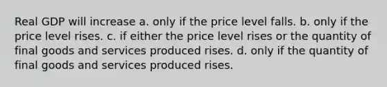 Real GDP will increase a. only if the price level falls. b. only if the price level rises. c. if either the price level rises or the quantity of final goods and services produced rises. d. only if the quantity of final goods and services produced rises.