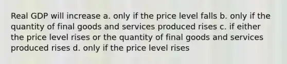 Real GDP will increase a. only if the price level falls b. only if the quantity of final goods and services produced rises c. if either the price level rises or the quantity of final goods and services produced rises d. only if the price level rises