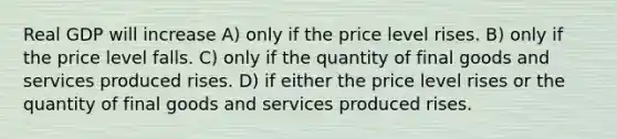 Real GDP will increase A) only if the price level rises. B) only if the price level falls. C) only if the quantity of final goods and services produced rises. D) if either the price level rises or the quantity of final goods and services produced rises.