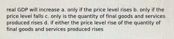 real GDP will increase a. only if the price level rises b. only if the price level falls c. only is the quantity of final goods and services produced rises d. if either the price level rise of the quantity of final goods and services produced rises