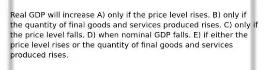 Real GDP will increase A) only if the price level rises. B) only if the quantity of final goods and services produced rises. C) only if the price level falls. D) when nominal GDP falls. E) if either the price level rises or the quantity of final goods and services produced rises.