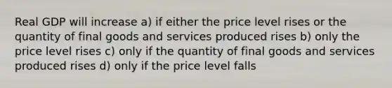 Real GDP will increase a) if either the price level rises or the quantity of final goods and services produced rises b) only the price level rises c) only if the quantity of final goods and services produced rises d) only if the price level falls