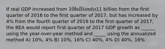 If real GDP increased from 10 billion to11 billion from the first quarter of 2016 to the first quarter of 2017, but has increased by 4% from the fourth quarter of 2016 to the first quarter of 2017, the BEA would report first quarter of 2017 GDP growth as ______ using the year-over-year method and _____ using the annualized method A) 10%, 4% B) 10%, 16% C) 40%, 4% D) 40%, 16%