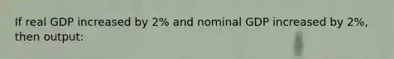 If real GDP increased by 2% and nominal GDP increased by 2%, then output: