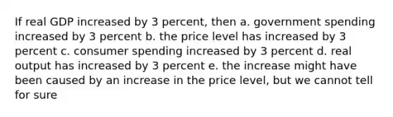 If real GDP increased by 3 percent, then a. government spending increased by 3 percent b. the price level has increased by 3 percent c. consumer spending increased by 3 percent d. real output has increased by 3 percent e. the increase might have been caused by an increase in the price level, but we cannot tell for sure