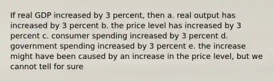 If real GDP increased by 3 percent, then a. real output has increased by 3 percent b. the price level has increased by 3 percent c. consumer spending increased by 3 percent d. government spending increased by 3 percent e. the increase might have been caused by an increase in the price level, but we cannot tell for sure