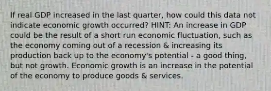 If real GDP increased in the last quarter, how could this data not indicate economic growth occurred? HINT: An increase in GDP could be the result of a short run economic fluctuation, such as the economy coming out of a recession & increasing its production back up to the economy's potential - a good thing, but not growth. Economic growth is an increase in the potential of the economy to produce goods & services.