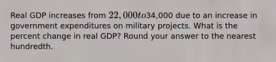 Real GDP increases from 22,000 to34,000 due to an increase in government expenditures on military projects. What is the <a href='https://www.questionai.com/knowledge/kTUYTsQGJM-percent-change' class='anchor-knowledge'>percent change</a> in real GDP? Round your answer to the nearest hundredth.