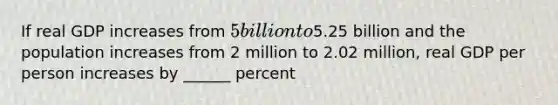 If real GDP increases from​ 5 billion to​5.25 billion and the population increases from 2 million to 2.02​ million, real GDP per person increases by​ ______ percent