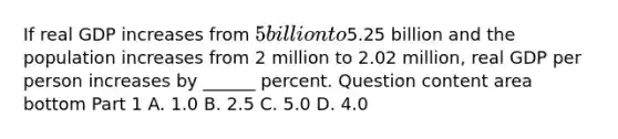 If real GDP increases from​ 5 billion to​5.25 billion and the population increases from 2 million to 2.02​ million, real GDP per person increases by​ ______ percent. Question content area bottom Part 1 A. 1.0 B. 2.5 C. 5.0 D. 4.0