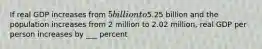 If real GDP increases from 5 billion to5.25 billion and the population increases from 2 million to 2.02 million, real GDP per person increases by ___ percent