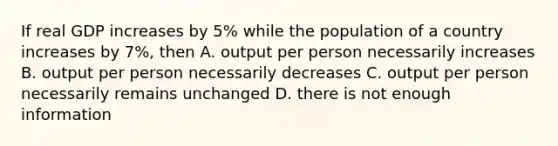 If real GDP increases by 5% while the population of a country increases by 7%, then A. output per person necessarily increases B. output per person necessarily decreases C. output per person necessarily remains unchanged D. there is not enough information