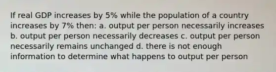 If real GDP increases by 5% while the population of a country increases by 7% then: a. output per person necessarily increases b. output per person necessarily decreases c. output per person necessarily remains unchanged d. there is not enough information to determine what happens to output per person