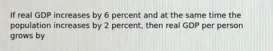 If real GDP increases by 6 percent and at the same time the population increases by 2 percent, then real GDP per person grows by