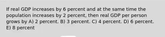 If real GDP increases by 6 percent and at the same time the population increases by 2 percent, then real GDP per person grows by A) 2 percent. B) 3 percent. C) 4 percent. D) 6 percent. E) 8 percent