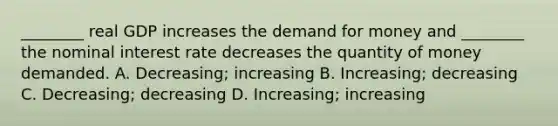 ________ real GDP increases the demand for money and ________ the nominal interest rate decreases the quantity of money demanded. A. Decreasing; increasing B. Increasing; decreasing C. Decreasing; decreasing D. Increasing; increasing