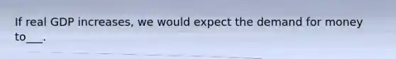 If real GDP increases, we would expect the demand for money to___.