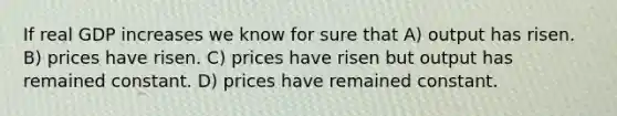 If real GDP increases we know for sure that A) output has risen. B) prices have risen. C) prices have risen but output has remained constant. D) prices have remained constant.