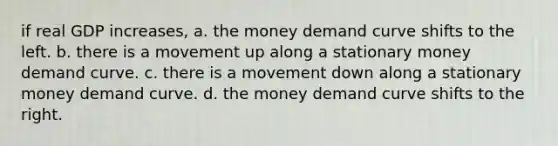 if real GDP increases, a. the money demand curve shifts to the left. b. there is a movement up along a stationary money demand curve. c. there is a movement down along a stationary money demand curve. d. the money demand curve shifts to the right.