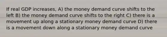 If real GDP increases, A) the money demand curve shifts to the left B) the money demand curve shifts to the right C) there is a movement up along a stationary money demand curve D) there is a movement down along a stationary money demand curve