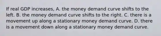 If real GDP​ increases, A. the money demand curve shifts to the left. B. the money demand curve shifts to the right. C. there is a movement up along a stationary money demand curve. D. there is a movement down along a stationary money demand curve.