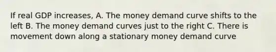 If real GDP increases, A. The money demand curve shifts to the left B. The money demand curves just to the right C. There is movement down along a stationary money demand curve