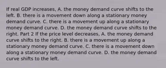 If real GDP​ increases, A. the money demand curve shifts to the left. B. there is a movement down along a stationary money demand curve. C. there is a movement up along a stationary money demand curve. D. the money demand curve shifts to the right. Part 2 If the price level​ decreases, A. the money demand curve shifts to the right. B. there is a movement up along a stationary money demand curve. C. there is a movement down along a stationary money demand curve. D. the money demand curve shifts to the left.