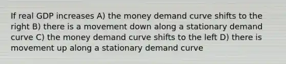 If real GDP increases A) the money demand curve shifts to the right B) there is a movement down along a stationary demand curve C) the money demand curve shifts to the left D) there is movement up along a stationary demand curve