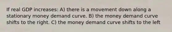 If real GDP increases: A) there is a movement down along a stationary money demand curve. B) the money demand curve shifts to the right. C) the money demand curve shifts to the left