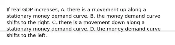 If real GDP​ increases, A. there is a movement up along a stationary money demand curve. B. the money demand curve shifts to the right. C. there is a movement down along a stationary money demand curve. D. the money demand curve shifts to the left.